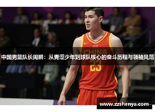 中国男篮队长周鹏：从青涩少年到球队核心的奋斗历程与领袖风范