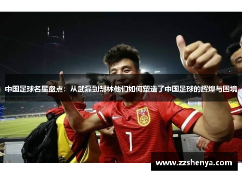 中国足球名星盘点：从武磊到郜林他们如何塑造了中国足球的辉煌与困境