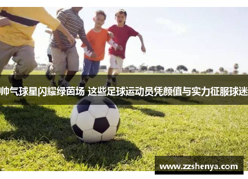 帅气球星闪耀绿茵场 这些足球运动员凭颜值与实力征服球迷
