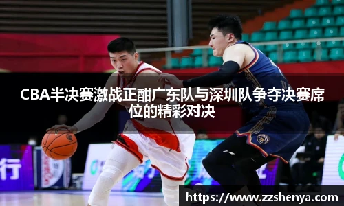 CBA半决赛激战正酣广东队与深圳队争夺决赛席位的精彩对决